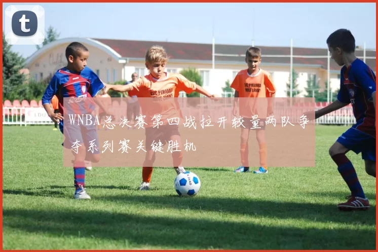 WNBA总决赛第四战拉开较量两队争夺系列赛关键胜机