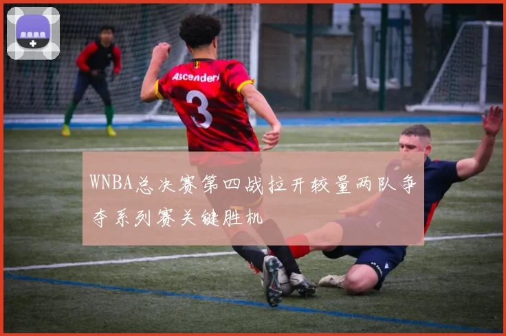 WNBA总决赛第四战拉开较量两队争夺系列赛关键胜机