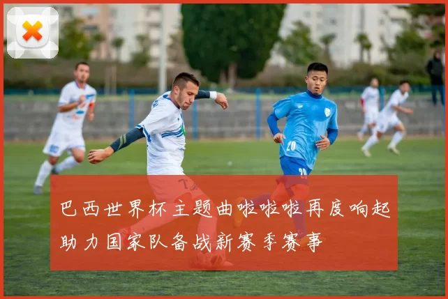 巴西世界杯主题曲啦啦啦再度响起助力国家队备战新赛季赛事