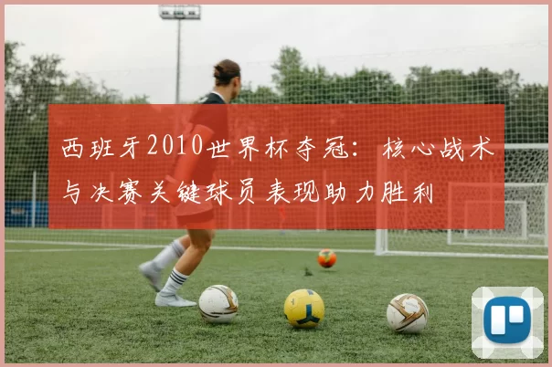 西班牙2010世界杯夺冠：核心战术与决赛关键球员表现助力胜利