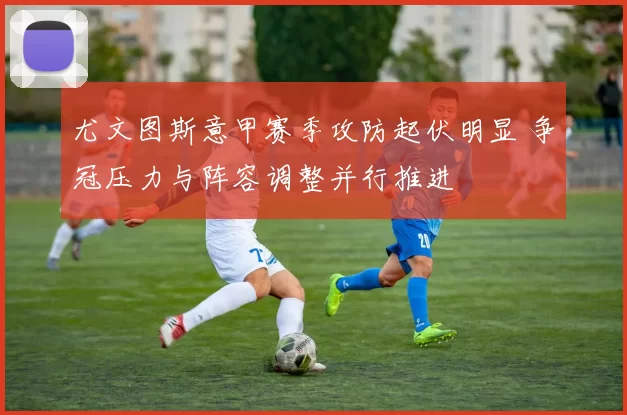 尤文图斯意甲赛季攻防起伏明显 争冠压力与阵容调整并行推进