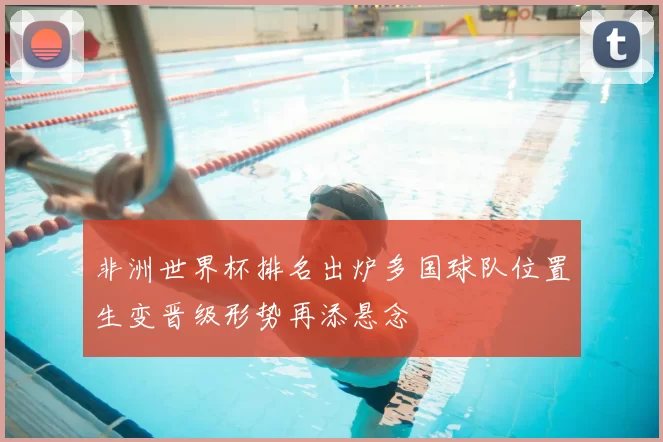 非洲世界杯排名出炉多国球队位置生变晋级形势再添悬念