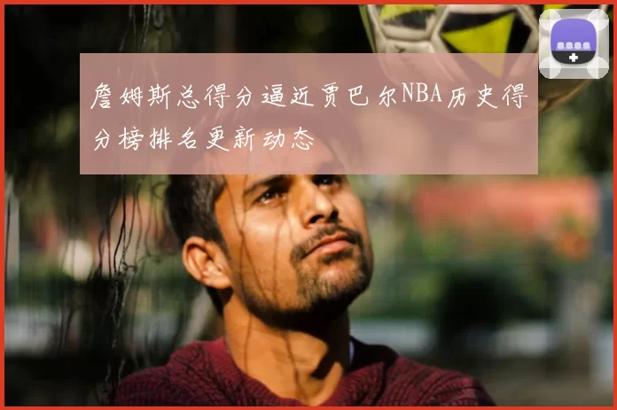 詹姆斯总得分逼近贾巴尔NBA历史得分榜排名更新动态