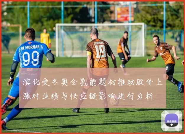 滨化受冬奥会氢能题材推动股价上涨对业绩与供应链影响进行分析