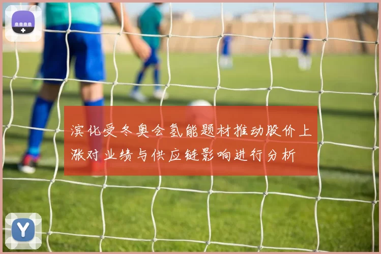 滨化受冬奥会氢能题材推动股价上涨对业绩与供应链影响进行分析