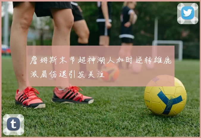 詹姆斯末节超神湖人加时逆转雄鹿浓眉伤退引发关注