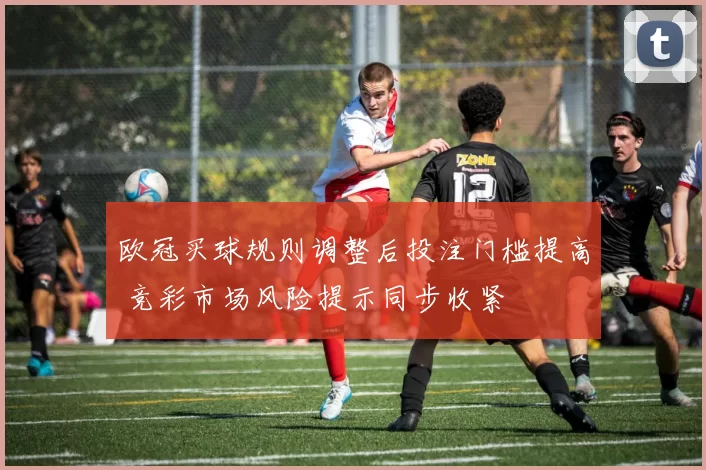 欧冠买球规则调整后投注门槛提高 竞彩市场风险提示同步收紧