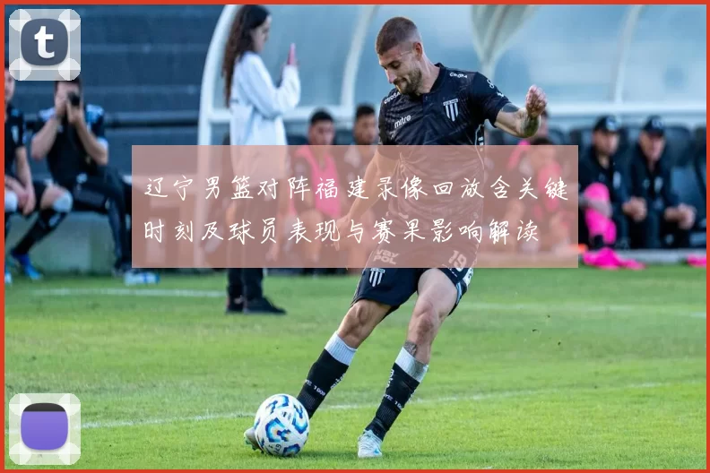 辽宁男篮对阵福建录像回放含关键时刻及球员表现与赛果影响解读