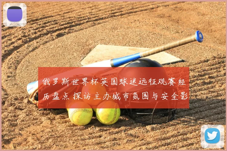 俄罗斯世界杯英国球迷远征观赛经历盘点 探访主办城市氛围与安全影响