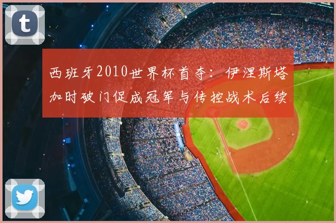 西班牙2010世界杯首夺：伊涅斯塔加时破门促成冠军与传控战术后续影响解读