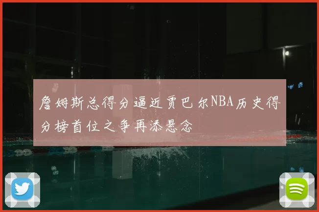詹姆斯总得分逼近贾巴尔NBA历史得分榜首位之争再添悬念