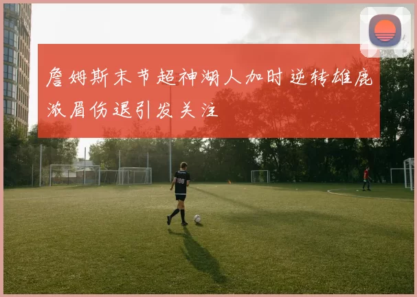 詹姆斯末节超神湖人加时逆转雄鹿浓眉伤退引发关注