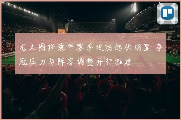 尤文图斯意甲赛季攻防起伏明显 争冠压力与阵容调整并行推进