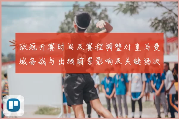 欧冠开赛时间及赛程调整对皇马曼城备战与出线前景影响及关键场次看点