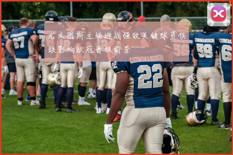 尤文图斯主场迎战强敌关键球员伤缺影响欧冠晋级前景