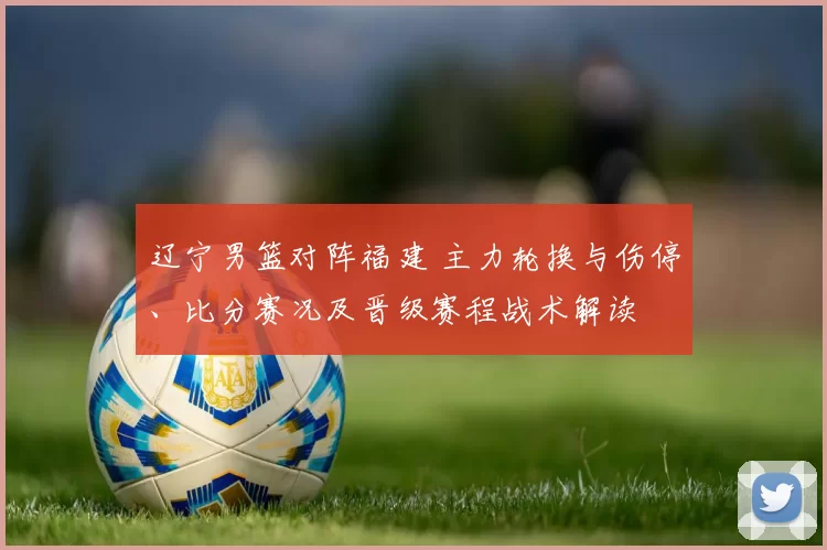 辽宁男篮对阵福建 主力轮换与伤停、比分赛况及晋级赛程战术解读