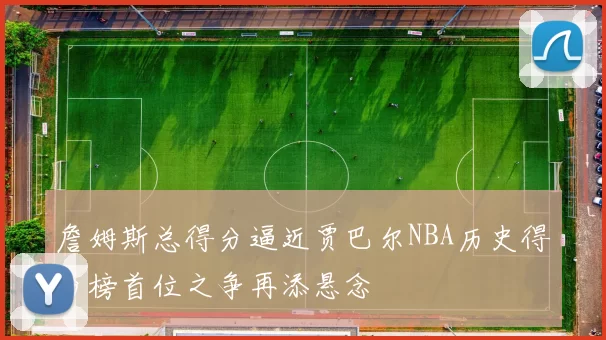 詹姆斯总得分逼近贾巴尔NBA历史得分榜首位之争再添悬念