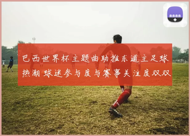 巴西世界杯主题曲助推东道主足球热潮 球迷参与度与赛事关注度双双走高