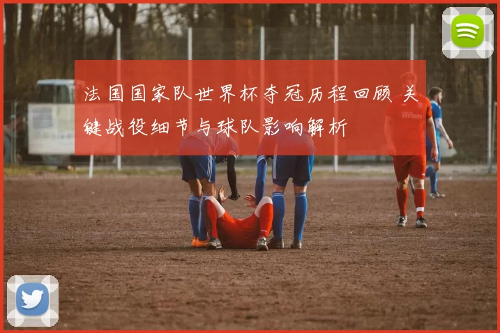 法国国家队世界杯夺冠历程回顾 关键战役细节与球队影响解析