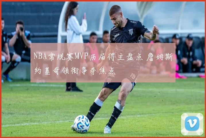 NBA常规赛MVP历届得主盘点 詹姆斯约基奇领衔争夺焦点