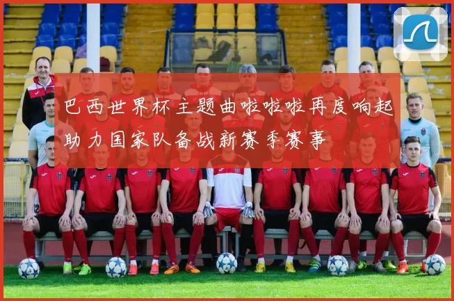 巴西世界杯主题曲啦啦啦再度响起助力国家队备战新赛季赛事