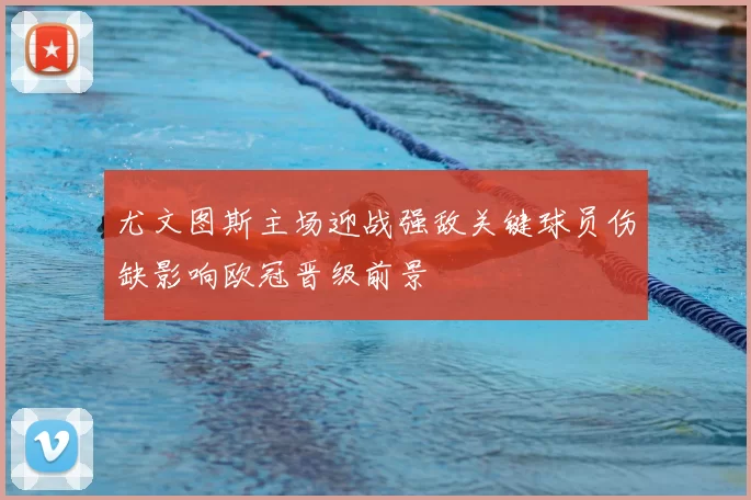 尤文图斯主场迎战强敌关键球员伤缺影响欧冠晋级前景