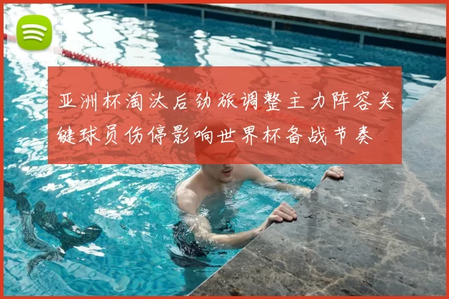 亚洲杯淘汰后劲旅调整主力阵容关键球员伤停影响世界杯备战节奏